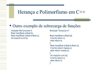 Herança e Polimorfismo em C++ Outro exemplo de sobrecarga de funções //header file funcover.h float max(float a,float b); float max(float a,float b,float c); int max(int a,int b);   #include "funcover.h"   float max(float a,float b){ if (a>b) return a; else return b; }   float max(float a,float b,float c){ if (a>b) return max(a,c); else return max(b,c); }   int max(int a,int b){ if (a>b) return a; else return b; } 
