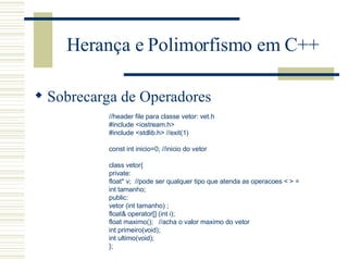 Herança e Polimorfismo em C++ Sobrecarga de Operadores //header file para classe vetor: vet.h #include <iostream.h> #include <stdlib.h> //exit(1)   const int inicio=0; //inicio do vetor   class vetor{ private: float* v;  //pode ser qualquer tipo que atenda as operacoes < > = int tamanho; public: vetor (int tamanho) ; float& operator[] (int i); float maximo();  //acha o valor maximo do vetor int primeiro(void); int ultimo(void); }; 