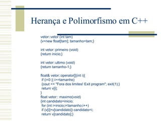 Herança e Polimorfismo em C++ vetor::vetor (int tam) {v=new float[tam]; tamanho=tam;}   int vetor::primeiro (void) {return inicio;}   int vetor::ultimo (void) {return tamanho-1;} float& vetor::operator[](int i){ if (i<0 || i>=tamanho) {cout << "Fora dos limites! Exit program"; exit(1);} return v[i]; } float vetor:: maximo(void) {int candidato=inicio; for (int i=inicio;i<tamanho;i++) if (v[i]>v[candidato]) candidato=i; return v[candidato];} 