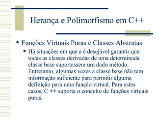 Herança e Polimorfismo em C++ Funções Virtuais Puras e Classes Abstratas Há situações em que a é desejável garantir que todas as classes derivadas de uma determinada classe base suportassem um dado método. Entretanto, algumas vezes a classe base não tem informação suficiente para permitir alguma definição para uma função virtual. Para estes casos, C  ++  suporta o conceito de funções virtuais puras.  