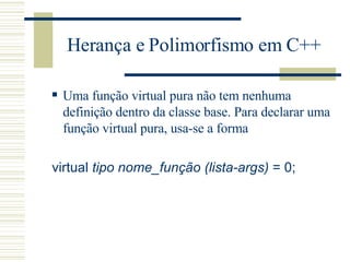 Herança e Polimorfismo em C++ Uma função virtual pura não tem nenhuma definição dentro da classe base. Para declarar uma função virtual pura, usa-se a forma  virtual  tipo nome_função (lista-args)  = 0;  