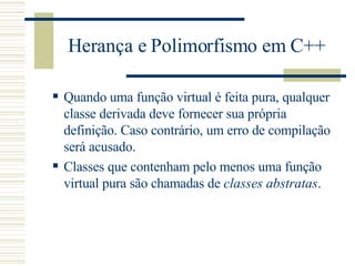 Herança e Polimorfismo em C++ Quando uma função virtual é feita pura, qualquer classe derivada deve fornecer sua própria definição. Caso contrário, um erro de compilação será acusado.  Classes que contenham pelo menos uma função virtual pura são chamadas de  classes abstratas .  