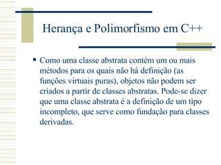 Herança e Polimorfismo em C++ Como uma classe abstrata contém um ou mais métodos para os quais não há definição (as funções virtuais puras), objetos não podem ser criados a partir de classes abstratas. Pode-se dizer que uma classe abstrata é a definição de um tipo incompleto, que serve como fundação para classes derivadas.  