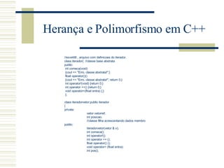 Herança e Polimorfismo em C++ //exvetit6 , arquivo com definicoes do iterador. class iterador{  //classe base abstrata public: int comeca(void) {cout << "Erro, classe abstrata!";} float operator()() {cout << "Erro, classe abstrata!"; return 0;} int operator!(void) {return 0;} int operator ++() {return 0;} void operator=(float entra) {;} };   class iteradorvetor:public iterador { private: vetor vetorref; int posicao; //classe filha acrescentando dados membro public: iteradorvetor(vetor & v); int comeca(); int operator!(); int operator ++ (); float operator() (); void operator= (float entra); int pos(); 