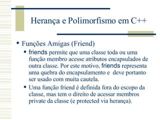 Herança e Polimorfismo em C++ Funções Amigas (Friend) friends  permite que uma classe toda ou uma função membro acesse atributos encapsulados de outra classe. Por este motivo,  friends  representa uma quebra do encapsulamento e  deve portanto ser usado com muita cautela.  Uma função friend é definida fora do escopo da classe, mas tem o direito de acessar membros private da classe (e protected via herança). 
