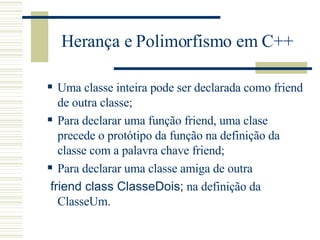 Herança e Polimorfismo em C++ Uma classe inteira pode ser declarada como friend de outra classe; Para declarar uma função friend, uma clase precede o protótipo da função na definição da classe com a palavra chave friend; Para declarar uma classe amiga de outra friend class ClasseDois;  na definição da ClasseUm. 