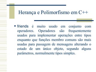 Herança e Polimorfismo em C++ friends  é muito usado em conjunto com operadores. Operadores são frequentemente usados para implementar operações entre tipos enquanto que funções membro comuns são mais usadas para passagem de mensagens alterando o estado de um único objeto, segundo alguns parâmetros, normalmente tipos simples. 