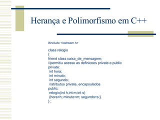 Herança e Polimorfismo em C++ #include <iostream.h>   class relogio { friend class caixa_de_mensagem; //permitiu acesso as definicoes private e public private: int hora; int minuto; int segundo; //atributos private, encapsulados public: relogio(int h,int m,int s) {hora=h; minuto=m; segundo=s;} } ; 