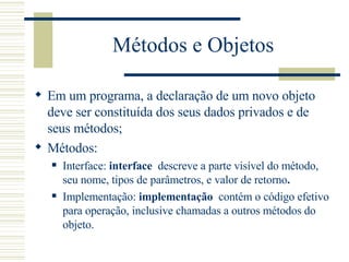 Métodos e Objetos Em um programa, a declaração de um novo objeto deve ser constituída dos seus dados privados e de seus métodos; Métodos: Interface:  interface   descreve a parte visível do método, seu nome, tipos de parâmetros, e valor de retorno .   Implementação:  implementação   contém o código efetivo para operação, inclusive chamadas a outros métodos do objeto. 