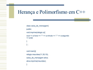 Herança e Polimorfismo em C++ class caixa_de_mensagem{ public: void imprime(relogio a){ cout << a.hora << ":" << a.minuto << ":" << a.segundo << endl; } } ;   void main(){ relogio meurolex(11,30,10); caixa_de_mensagem ativa; ativa.imprime(meurolex); } 