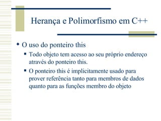 Herança e Polimorfismo em C++ O uso do ponteiro this Todo objeto tem acesso ao seu próprio endereço através do ponteiro this. O ponteiro this é implicitamente usado para prover referência tanto para membros de dados quanto para as funções membro do objeto 