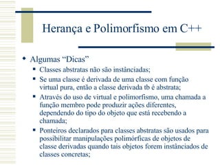 Herança e Polimorfismo em C++ Algumas “Dicas” Classes abstratas não são instânciadas; Se uma classe é derivada de uma classe com função virtual pura, então a classe derivada tb é abstrata; Através do uso de virtual e polimorfismo, uma chamada a função membro pode produzir ações diferentes, dependendo do tipo do objeto que está recebendo a chamada; Ponteiros declarados para classes abstratas são usados para possibilitar manipulações polimórficas de objetos de classe derivadas quando tais objetos forem instânciados de classes concretas; 