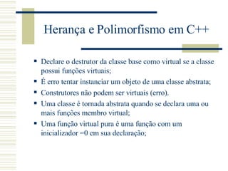Herança e Polimorfismo em C++ Declare o destrutor da classe base como virtual se a classe possui funções virtuais; É erro tentar instanciar um objeto de uma classe abstrata; Construtores não podem ser virtuais (erro). Uma classe é tornada abstrata quando se declara uma ou mais funções membro virtual; Uma função virtual pura é uma função com um inicializador =0 em sua declaração; 