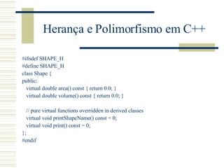 Herança e Polimorfismo em C++ #ifndef SHAPE_H #define SHAPE_H class Shape { public: virtual double area() const { return 0.0; } virtual double volume() const { return 0.0; } // pure virtual functions overridden in derived classes virtual void printShapeName() const = 0; virtual void print() const = 0; }; #endif 