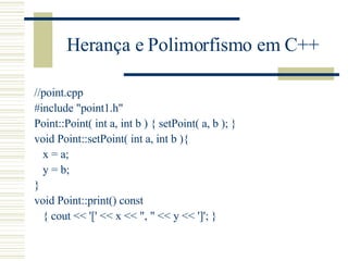 Herança e Polimorfismo em C++ //point.cpp #include "point1.h" Point::Point( int a, int b ) { setPoint( a, b ); } void Point::setPoint( int a, int b ){ x = a; y = b; } void Point::print() const  { cout << '[' << x << ", " << y << ']'; } 