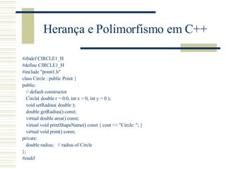 Herança e Polimorfismo em C++ #ifndef CIRCLE1_H #define CIRCLE1_H #include "point1.h" class Circle : public Point { public: // default constructor Circle( double r = 0.0, int x = 0, int y = 0 ); void setRadius( double ); double getRadius() const; virtual double area() const; virtual void printShapeName() const { cout << "Circle: "; } virtual void print() const; private: double radius;  // radius of Circle }; #endif 