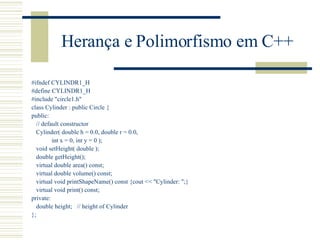 Herança e Polimorfismo em C++ #ifndef CYLINDR1_H #define CYLINDR1_H #include "circle1.h" class Cylinder : public Circle { public: // default constructor Cylinder( double h = 0.0, double r = 0.0, int x = 0, int y = 0 ); void setHeight( double ); double getHeight(); virtual double area() const; virtual double volume() const; virtual void printShapeName() const {cout << "Cylinder: ";} virtual void print() const; private: double height;  // height of Cylinder }; 