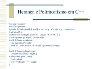 Herança e Polimorfismo em C++ #include <iostream> #include "cylindr1.h" Cylinder::Cylinder( double h, double r, int x, int y ): Circle( r, x, y )  // constructor { setHeight( h ); } void Cylinder::setHeight( double h )  { height = h > 0 ? h : 0; } double Cylinder::getHeight() { return height; } double Cylinder::area() const{ // surface area of Cylinder return 2 * Circle::area() + 2 * 3.14159 * getRadius() * height; } double Cylinder::volume() const  { return Circle::area() * height; } void Cylinder::print() const{ Circle::print(); cout << "; Height = " << height; } 