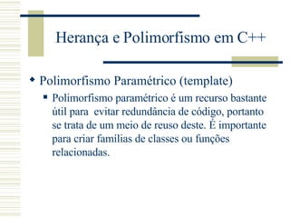 Herança e Polimorfismo em C++ Polimorfismo Paramétrico (template) Polimorfismo paramétrico é um recurso bastante útil para  evitar redundância de código, portanto se trata de um meio de reuso deste. É importante para criar famílias de classes ou funções relacionadas.   