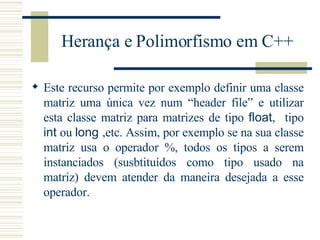 Herança e Polimorfismo em C++ Este recurso permite por exemplo definir uma classe matriz uma única vez num “header file” e utilizar esta classe matriz para matrizes de tipo  float ,  tipo  int  ou  long  ,etc. Assim, por exemplo se na sua classe matriz usa o operador %, todos os tipos a serem instanciados (susbtituídos como tipo usado na matriz) devem atender da maneira desejada a esse operador. 