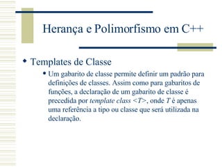 Herança e Polimorfismo em C++ Templates de Classe Um gabarito de classe permite definir um padrão para definições de classes. Assim como para gabaritos de funções, a declaração de um gabarito de classe é precedida por  template class  < T > , onde  T  é apenas uma referência a tipo ou classe que será utilizada na declaração.  