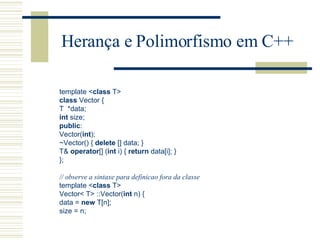 Herança e Polimorfismo em C++ template  < class  T >   class  Vector {  T  * data;  int  size;  public :  Vector( int );  ~ Vector() {  delete  [] data; }  T&  operator [] ( int  i) {  return  data[i]; }  };  // observe a sintaxe para definicao fora da classe   template  < class  T >   Vector <  T >  ::Vector( int  n) {  data =  new  T[n];  size = n;  