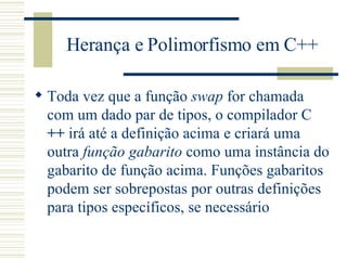 Herança e Polimorfismo em C++ Toda vez que a função  swap  for chamada com um dado par de tipos, o compilador C  ++  irá até a definição acima e criará uma outra  função gabarito  como uma instância do gabarito de função acima. Funções gabaritos podem ser sobrepostas por outras definições para tipos específicos, se necessário 