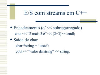E/S com streams em C++ Encadeamento (c/ << sobregarregado) cout << “2 mais 3 é” << (2+3) << endl; Saída de char char *string = “teste”; cout << “valor da string” << string; 