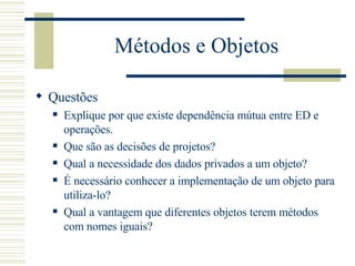 Métodos e Objetos Questões Explique por que existe dependência mútua entre ED e operações. Que são as decisões de projetos? Qual a necessidade dos dados privados a um objeto? É necessário conhecer a implementação de um objeto para utiliza-lo?  Qual a vantagem que diferentes objetos terem métodos com nomes iguais? 