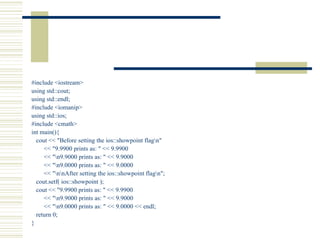 #include <iostream> using std::cout; using std::endl; #include <iomanip> using std::ios; #include <cmath> int main(){  cout << "Before setting the ios::showpoint flag\n" << "9.9900 prints as: " << 9.9900  << "\n9.9000 prints as: " << 9.9000 << "\n9.0000 prints as: " << 9.0000 << "\n\nAfter setting the ios::showpoint flag\n"; cout.setf( ios::showpoint ); cout << "9.9900 prints as: " << 9.9900  << "\n9.9000 prints as: " << 9.9000 << "\n9.0000 prints as: " << 9.0000 << endl; return 0; } 