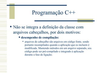 Programação C++ Não se integra a definição da classe com arquivos cabeçalhos, por dois motivos: desempenho de compilação:   arquivos de cabeçalho são arquivos em código fonte, sendo portanto recompilados quando a aplicação que os incluem é modificada. Mantendo métodos em um arquivo separado, seu código pode ser pré-compilado e integrado à aplicação durante a fase de ligação;  