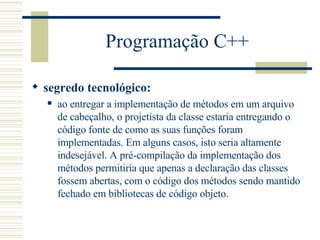 Programação C++ segredo tecnológico:   ao entregar a implementação de métodos em um arquivo de cabeçalho, o projetista da classe estaria entregando o código fonte de como as suas funções foram implementadas. Em alguns casos, isto seria altamente indesejável. A pré-compilação da implementação dos métodos permitiria que apenas a declaração das classes fossem abertas, com o código dos métodos sendo mantido fechado em bibliotecas de código objeto.  