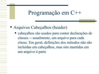 Programação em C++ Arquivos Cabeçalhos (header) cabeçalhos são usados para conter declarações de classes -- usualmente, um arquivo para cada classe. Em geral, definições dos métodos não são incluídas em cabeçalhos, mas sim mantidas em um arquivo à parte  