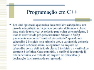 Programação em C++ Em uma aplicação que inclua dois mais dos cabeçalhos ,  um erro de compilação seria gerado por estar definindo a classe base mais de uma vez. A solução para evitar este problema, é usar as diretivas de pré-processamento  #define  e  #ifdef  juntamente com uma ``variável de controle'': quando um cabeçalho é incluído pela primeira vez, a variável de controle não estará definida; assim, o segmento do arquivo de cabeçalho com a definição da classe é incluído e a variável de controle é definida. Caso contrário, a variável de controle já estará definida, e o restante do arquivo de cabeçalho (a declaração da classe) pode ser ignorado.  