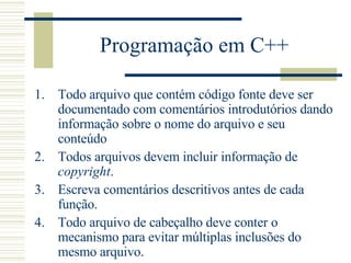 Programação em C++ Todo arquivo que contém código fonte deve ser documentado com comentários introdutórios dando informação sobre o nome do arquivo e seu conteúdo Todos arquivos devem incluir informação de  copyright .  Escreva comentários descritivos antes de cada função.  Todo arquivo de cabeçalho deve conter o mecanismo para evitar múltiplas inclusões do mesmo arquivo.  