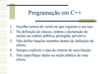 Programação em C++ Escolha nomes de variáveis que sugiram o seu uso.  Na definição de classes, ordene a declaração de seções na ordem: pública, protegida, privativa.  Não define funções membro dentro da definição da classe.  Sempre explicite o tipo de retorno de uma função.  Não especifique dados na seção pública de uma classe.  