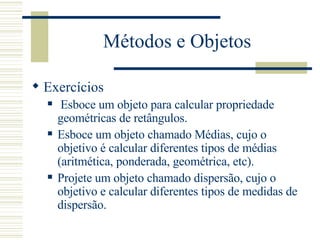 Métodos e Objetos Exercícios Esboce um objeto para calcular propriedade geométricas de retângulos. Esboce um objeto chamado Médias, cujo o objetivo é calcular diferentes tipos de médias (aritmética, ponderada, geométrica, etc). Projete um objeto chamado dispersão, cujo o objetivo e calcular diferentes tipos de medidas de dispersão. 