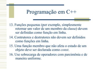 Programação em C++ 13.  Funções pequenas (por exemplo, simplesmente retornar um valor de um membro da classe) devem ser definidas como função em linha.  14.  Contrutores e destrutores não devem ser definidos como funções em linha.  15.  Uma função membro que não afeta o estado de um objeto deve ser declarada como  const .  16.  Use sobrecarga de operadores com parcimônia e de maneira uniforme.  