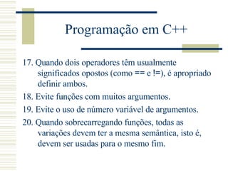 Programação em C++ 17.  Quando dois operadores têm usualmente significados opostos (como  ==  e  != ), é apropriado definir ambos.  18.  Evite funções com muitos argumentos.  19.  Evite o uso de número variável de argumentos.  20.  Quando sobrecarregando funções, todas as variações devem ter a mesma semântica, isto é, devem ser usadas para o mesmo fim.  