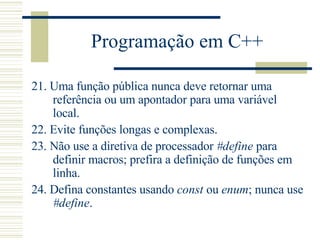 Programação em C++ 21.  Uma função pública nunca deve retornar uma referência ou um apontador para uma variável local.  22.  Evite funções longas e complexas.  23.  Não use a diretiva de processador  #define  para definir macros; prefira a definição de funções em linha.  24.  Defin a  constantes usando  const  ou  enum ; nunca use  #define .  