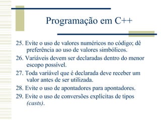 Programação em C++ 25.  Evite o uso de valores numéricos no código; dê preferência ao uso de valores simbólicos.  26.  Variáveis devem ser declaradas dentro do menor escopo possível.  27.  Toda variável que é declarada deve receber um valor antes de ser utilizada.  28.  Evite o uso de apontadores para apontadores.  29.  Evite o uso de conversões explícitas de tipos  (casts) .  