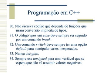 Programação em C++ 30.  Não escreva código que dependa de funções que usam conversão implícita de tipos.  31.  O código após um  case  deve sempre ser seguido por um comando  break .  32.  Um comando  switch  deve sempre ter uma opção  default  para manipular casos inesperados.  33.  Nunca use  goto .  34.  Sempre use  unsigned  para uma variável que se espera que não vá assumir valores negativos.  