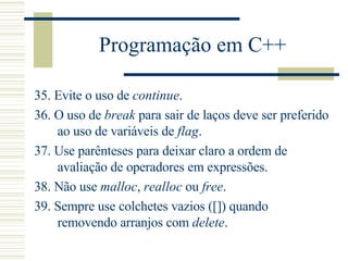 Programação em C++ 35.  Evite o uso de  continue .  36.  O uso de  break  para sair de laços deve ser preferido ao uso de variáveis de  flag .  37.  Use parênteses para deixar claro a ordem de avaliação de operadores em expressões.  38.  Não use  malloc ,  realloc  ou  free .  39.  Sempre use colchetes vazios ([]) quando removendo arranjos com  delete .  
