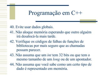 Programação em C++ 40.  Evite usar dados globais.  41.  Não aloque memória esperando que outro alguém irá desalocá-la mais tarde.  42.  Verifique os códigos de falhas de funções de bibliotecas por mais seguro que as chamadas possam parecer.  43.  Não assuma que um  int  tem 32 bits ou que tem o mesmo tamanho de um  long  ou de um apontador.  44.  Não assuma que você sabe como um certo tipo de dado é representado em memória.  