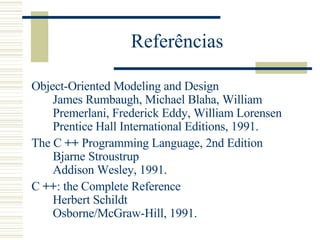 Referências Object-Oriented Modeling and Design  James Rumbaugh, Michael Blaha, William Premerlani, Frederick Eddy, William Lorensen  Prentice Hall International Editions, 1991.  The C  ++  Programming Language, 2nd Edition  Bjarne Stroustrup  Addison Wesley, 1991.  C  ++ : the Complete Reference  Herbert Schildt  Osborne/McGraw-Hill, 1991.  