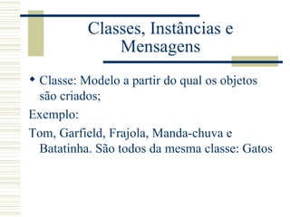 Classes, Instâncias e Mensagens Classe: Modelo a partir do qual os objetos são criados; Exemplo: Tom, Garfield, Frajola, Manda-chuva e Batatinha. São todos da mesma classe: Gatos 
