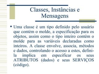 Classes, Instâncias e Mensagens Uma classe é um tipo definido pelo usuário que contém o molde, a especificação para os objetos, assim como o tipo inteiro contém o molde para as variáveis declaradas como inteiros. A classe envolve, associa, métodos e dados, controlando o acesso a estes, defini-la implica em especificar os seus ATRIBUTOS (dados) e seus SERVIÇOS (código).  