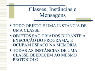 Classes, Instâncias e Mensagens TODO OBJETO É UMA INSTÂNCIA DE UMA CLASSE OBJETOS SÃO CRIADOS DURANTE A EXECUÇÃO DO PROGRAMA, E OCUPAM ESPAÇO NA MEMÓRIA TODAS AS INSTÂNCIAS DE UMA CLASSE OBEDECEM AO MESMO PROTOCOLO 