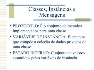 Classes, Instâncias e Mensagens PROTOCOLO: É o conjunto de métodos implementados para uma classe VARIÁVEIS DE INSTÂNCIA: Elementos que compõe a coleção de dados privados de uma classe ESTADO INTERNO: Conjunto de valores assumidos pelas variáveis de instância 