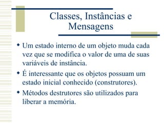 Classes, Instâncias e Mensagens Um estado interno de um objeto muda cada vez que se modifica o valor de uma de suas variáveis de instância. É interessante que os objetos possuam um estado inicial conhecido (construtores). Métodos destrutores são utilizados para liberar a memória. 